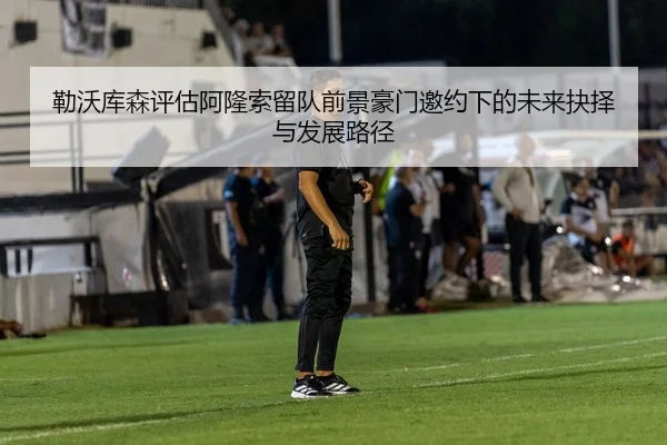 勒沃库森评估阿隆索留队前景豪门邀约下的未来抉择与发展路径